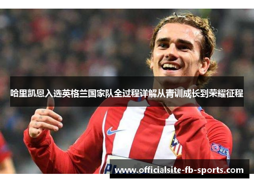 哈里凯恩入选英格兰国家队全过程详解从青训成长到荣耀征程 哈里凯恩入选英格兰国家队全过程详解从青训成长到荣耀征程