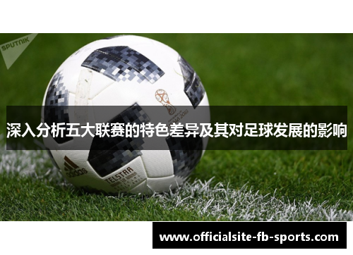 深入分析五大联赛的特色差异及其对足球发展的影响 深入分析五大联赛的特色差异及其对足球发展的影响