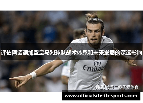 评估阿诺德加盟皇马对球队战术体系和未来发展的深远影响