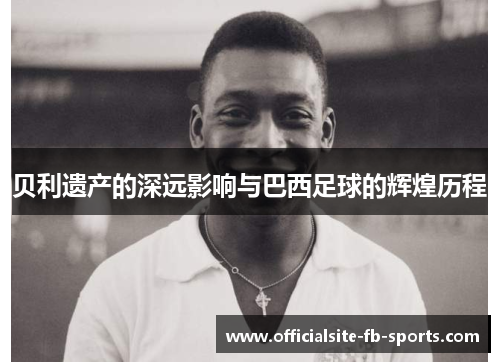 贝利遗产的深远影响与巴西足球的辉煌历程