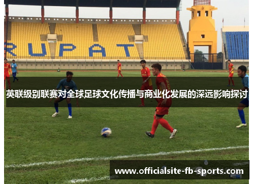 英联级别联赛对全球足球文化传播与商业化发展的深远影响探讨