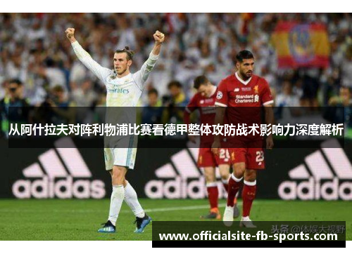 从阿什拉夫对阵利物浦比赛看德甲整体攻防战术影响力深度解析 从阿什拉夫对阵利物浦比赛看德甲整体攻防战术影响力深度解析