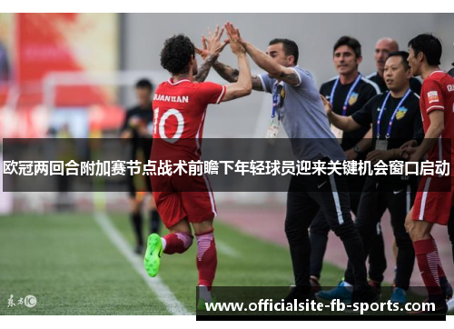 欧冠两回合附加赛节点战术前瞻下年轻球员迎来关键机会窗口启动