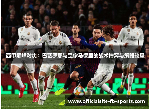 西甲巅峰对决:巴塞罗那与皇家马德里的战术博弈与策略较量 西甲巅峰对决:巴塞罗那与皇家马德里的战术博弈与策略较量