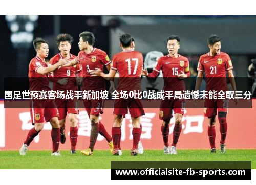 国足世预赛客场战平新加坡 全场0比0战成平局遗憾未能全取三分 国足世预赛客场战平新加坡 全场0比0战成平局遗憾未能全取三分