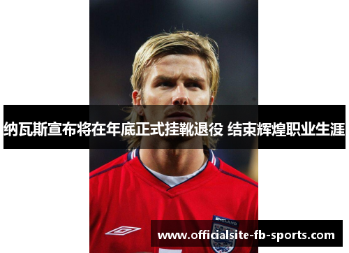 纳瓦斯宣布将在年底正式挂靴退役 结束辉煌职业生涯 纳瓦斯宣布将在年底正式挂靴退役 结束辉煌职业生涯