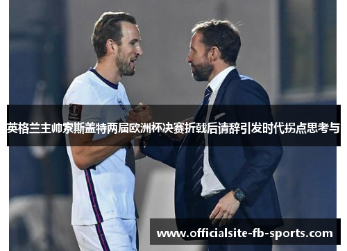 英格兰主帅索斯盖特两届欧洲杯决赛折戟后请辞引发时代拐点思考与 英格兰主帅索斯盖特两届欧洲杯决赛折戟后请辞引发时代拐点思考与