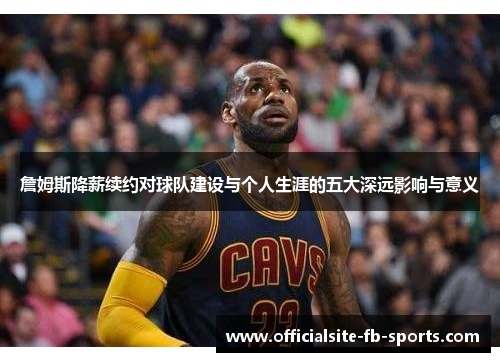 詹姆斯降薪续约对球队建设与个人生涯的五大深远影响与意义