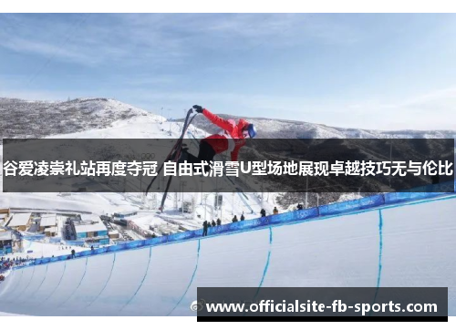 谷爱凌崇礼站再度夺冠 自由式滑雪U型场地展现卓越技巧无与伦比