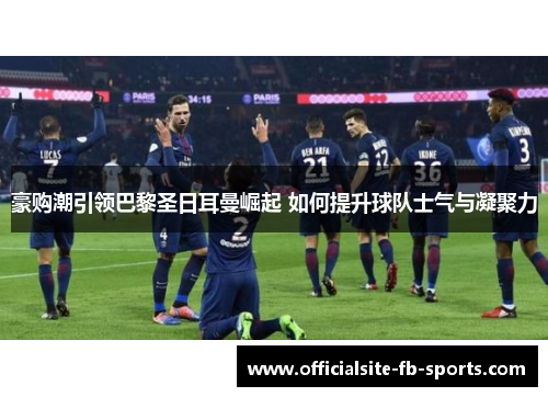 豪购潮引领巴黎圣日耳曼崛起 如何提升球队士气与凝聚力