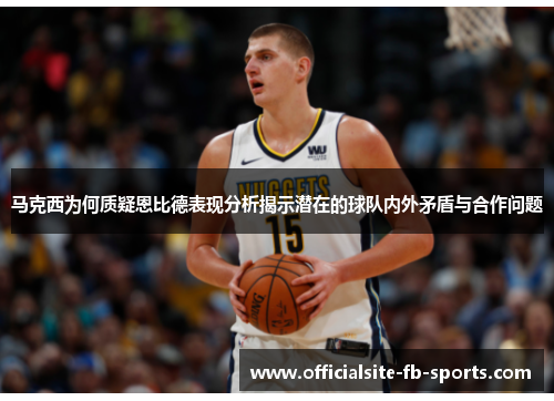 马克西为何质疑恩比德表现分析揭示潜在的球队内外矛盾与合作问题 马克西为何质疑恩比德表现分析揭示潜在的球队内外矛盾与合作问题